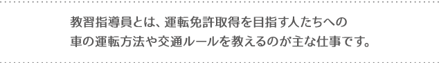 教習指導員とは、運転免許取得を目指す人たちへの車の運転方法や交通ルールを教えるのが主な仕事です。