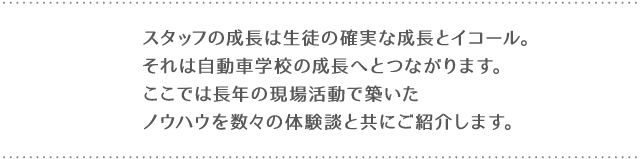 スタッフの成長は生徒の確実な成長とイコール。それは自動車学校の成長へとつながります。ここでは長年の現場活動で築いたノウハウを数々の体験談と共にご紹介します。