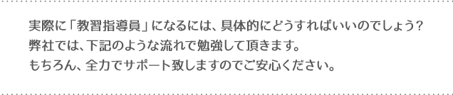 実際に「教習指導員」になるには、具体的にどうすればいいのでしょう？弊社では、下記のような流れで勉強して頂きます。もちろん、全力でサポート致しますのでご安心ください。